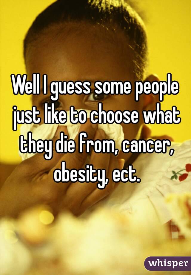 Well I guess some people just like to choose what they die from, cancer, obesity, ect.
