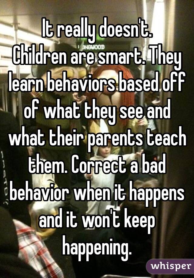 It really doesn't. 
Children are smart. They learn behaviors based off of what they see and what their parents teach them. Correct a bad behavior when it happens and it won't keep happening. 