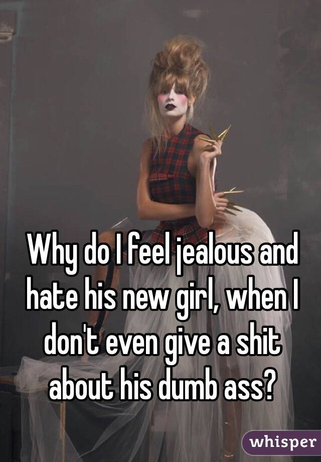 Why do I feel jealous and hate his new girl, when I don't even give a shit about his dumb ass? 