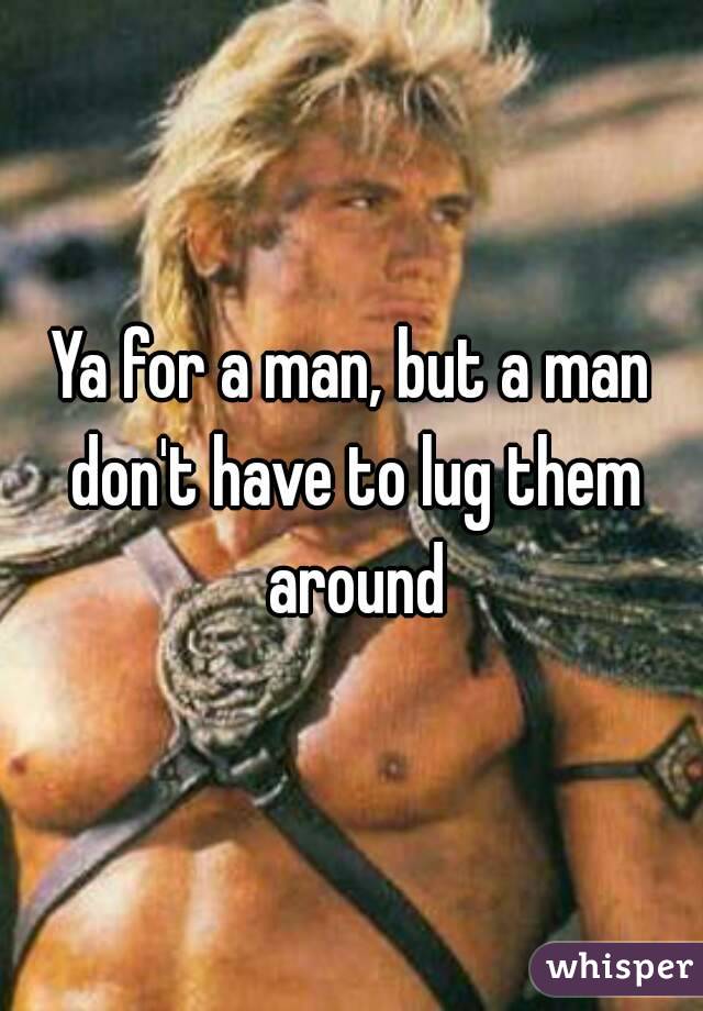 Ya for a man, but a man don't have to lug them around