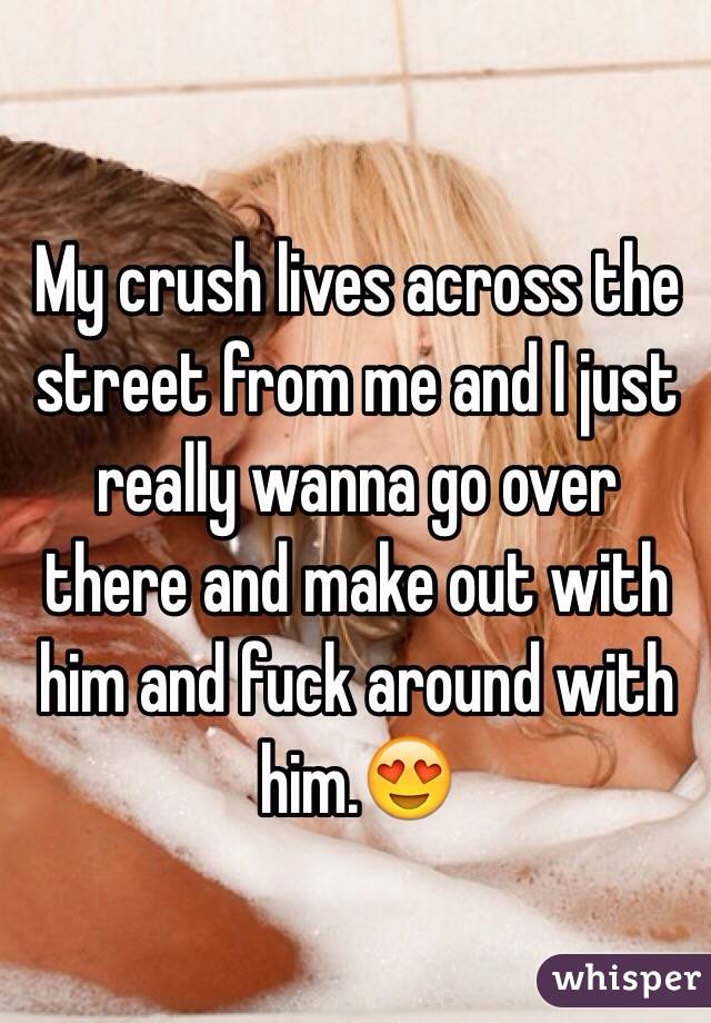 My crush lives across the street from me and I just really wanna go over there and make out with him and fuck around with him.😍