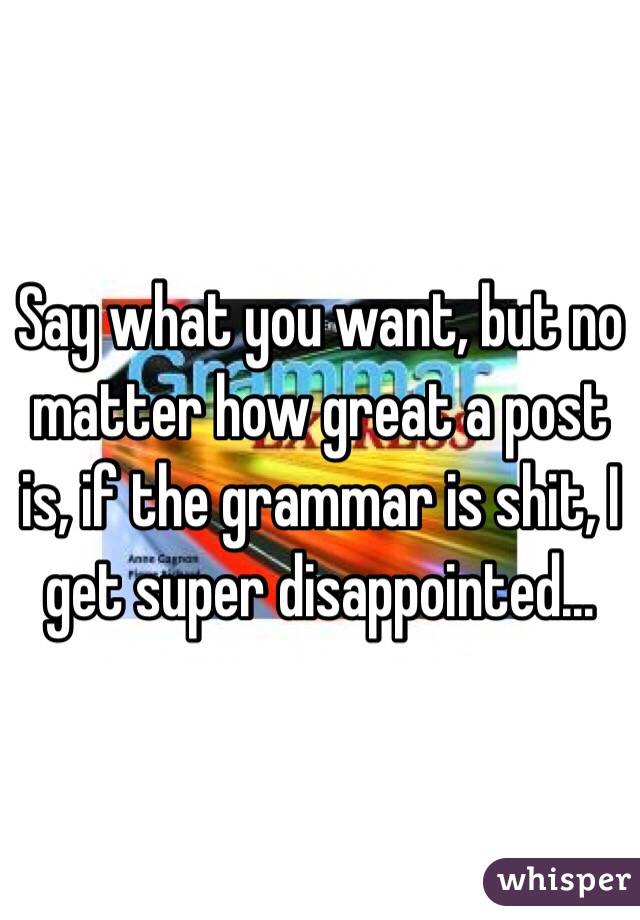 Say what you want, but no matter how great a post is, if the grammar is shit, I get super disappointed...