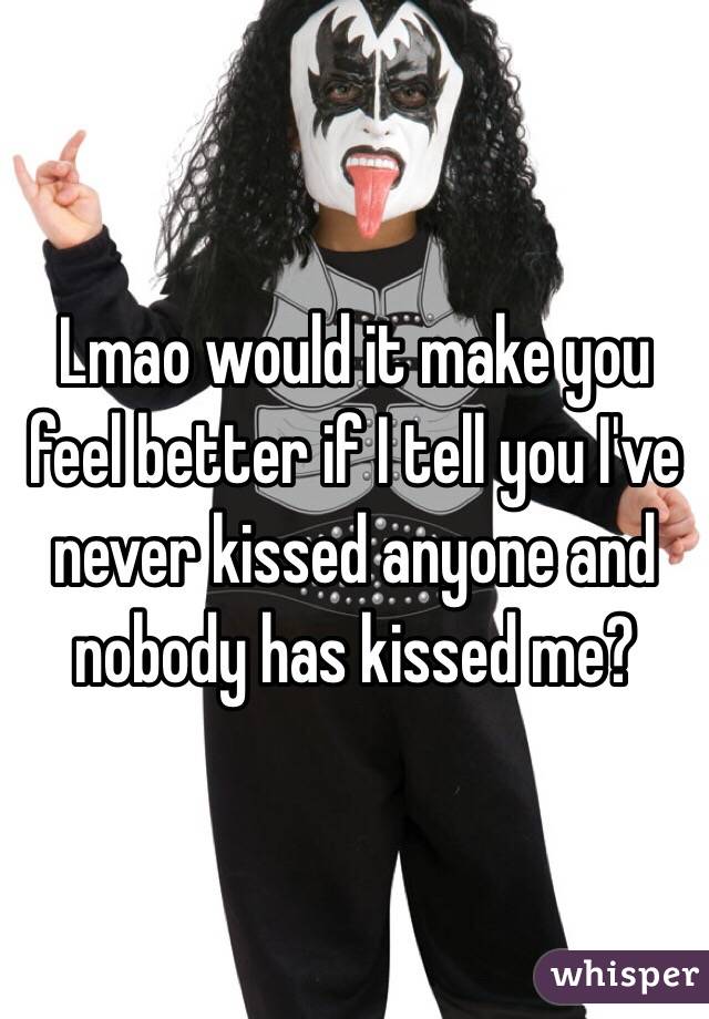 Lmao would it make you feel better if I tell you I've never kissed anyone and nobody has kissed me? 