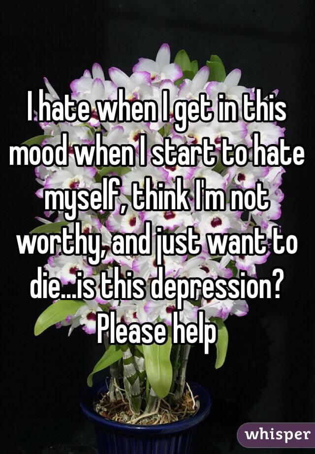 I hate when I get in this mood when I start to hate myself, think I'm not worthy, and just want to die...is this depression? Please help