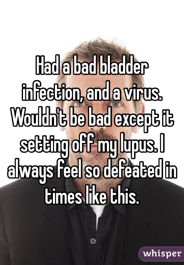 Had a bad bladder infection, and a virus. Wouldn't be bad except it setting off my lupus. I always feel so defeated in times like this.