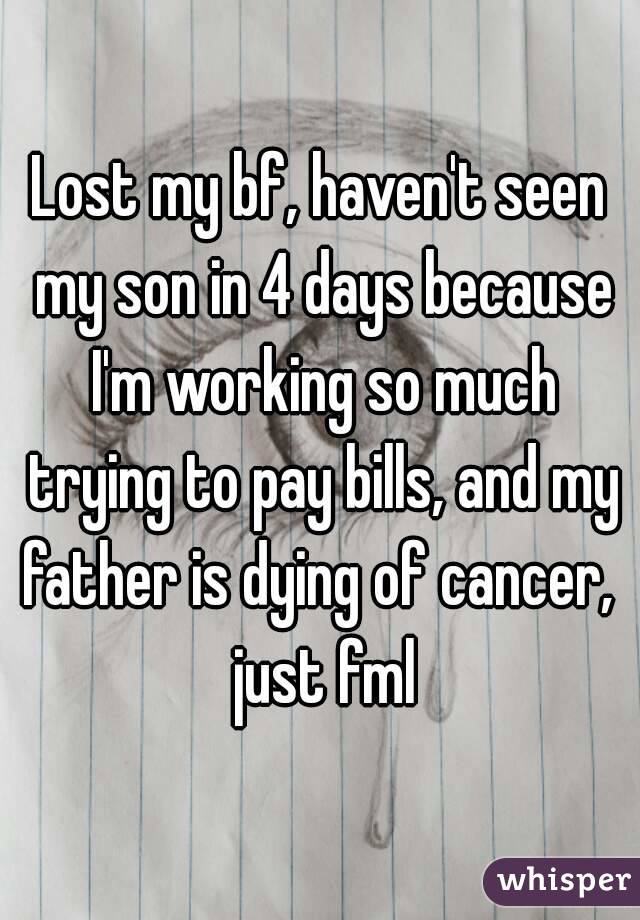 Lost my bf, haven't seen my son in 4 days because I'm working so much trying to pay bills, and my father is dying of cancer,  just fml