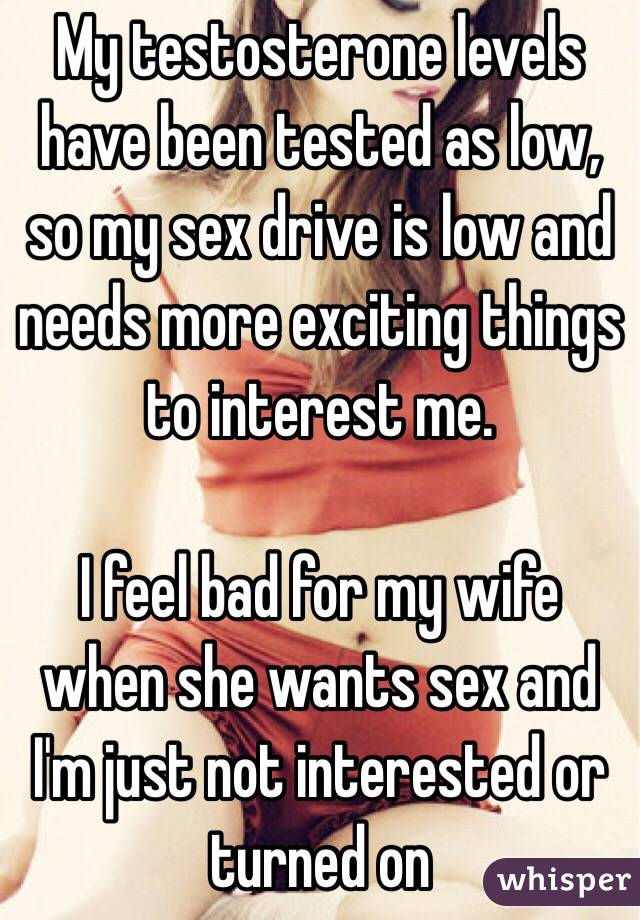 My testosterone levels have been tested as low, so my sex drive is low and needs more exciting things to interest me.

I feel bad for my wife when she wants sex and I'm just not interested or turned on 