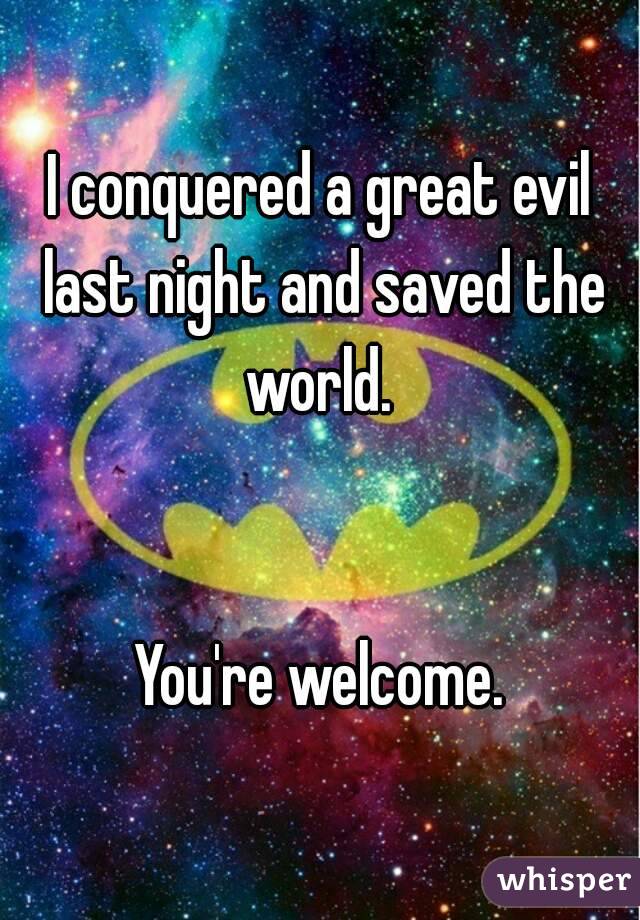 I conquered a great evil last night and saved the world. 


You're welcome.