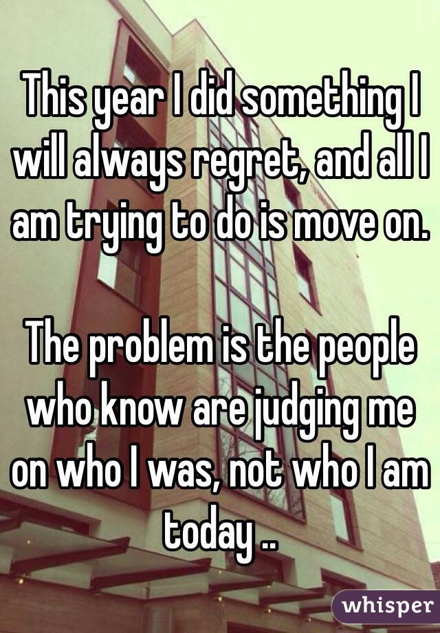This year I did something I will always regret, and all I am trying to do is move on. 

The problem is the people who know are judging me on who I was, not who I am today ..