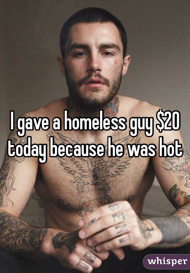 I gave a homeless guy $20 today because he was hot