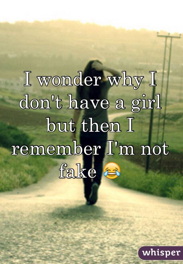 I wonder why I don't have a girl but then I remember I'm not fake 😂 