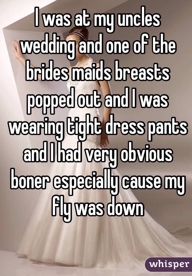 I was at my uncles wedding and one of the brides maids breasts popped out and I was wearing tight dress pants and I had very obvious boner especially cause my fly was down 