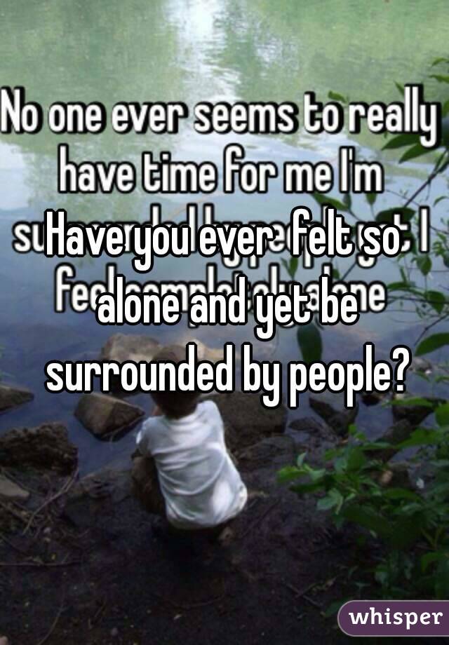 Have you ever  felt so alone and yet be surrounded by people?