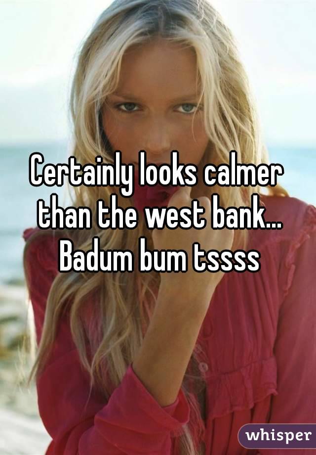 Certainly looks calmer than the west bank... Badum bum tssss