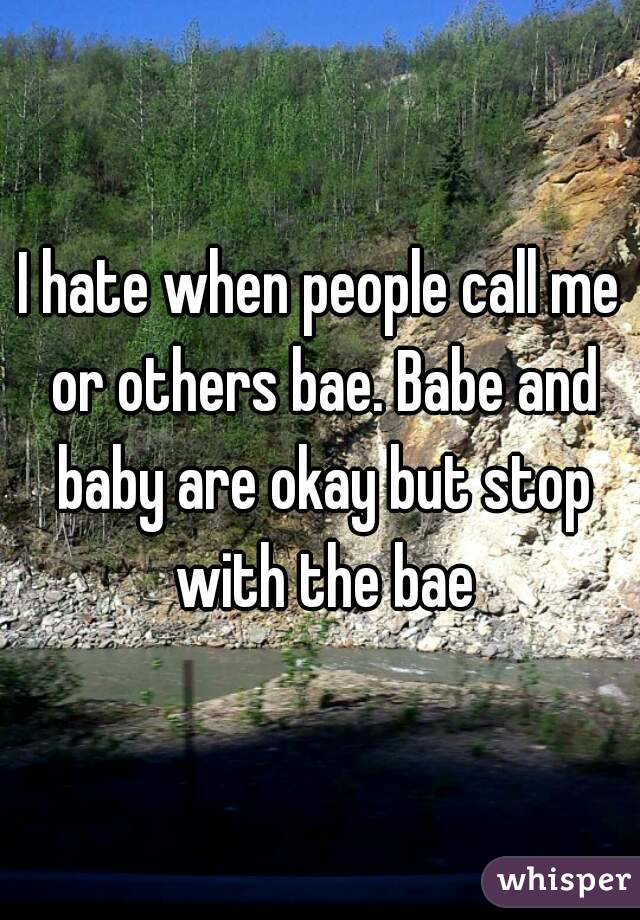 I hate when people call me or others bae. Babe and baby are okay but stop with the bae