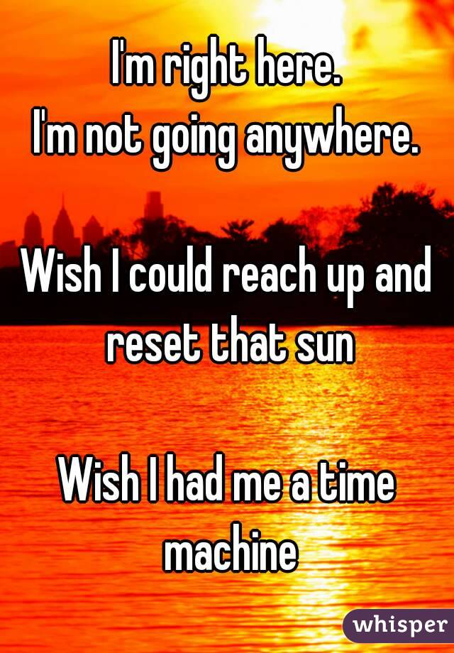 I'm right here.
I'm not going anywhere.

Wish I could reach up and reset that sun

Wish I had me a time machine