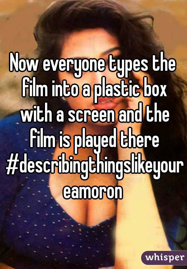Now everyone types the film into a plastic box with a screen and the film is played there #describingthingslikeyoureamoron