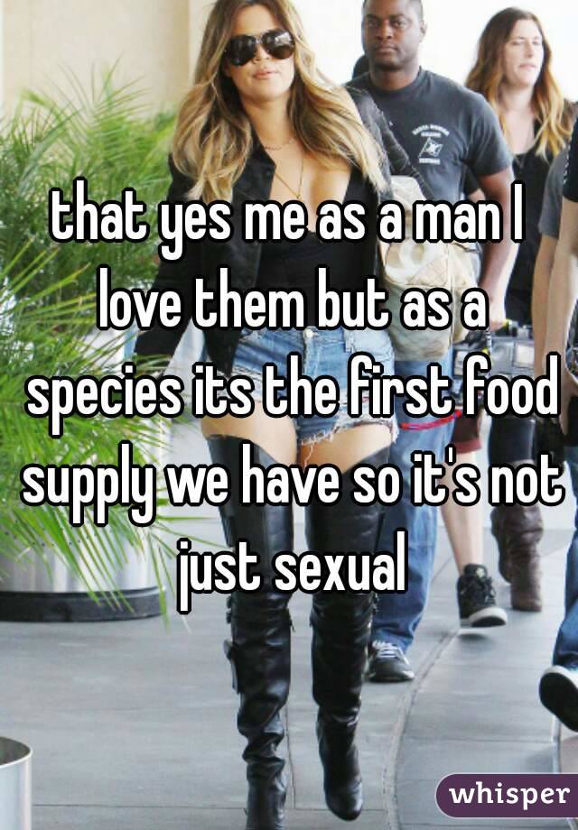 that yes me as a man I love them but as a species its the first food supply we have so it's not just sexual