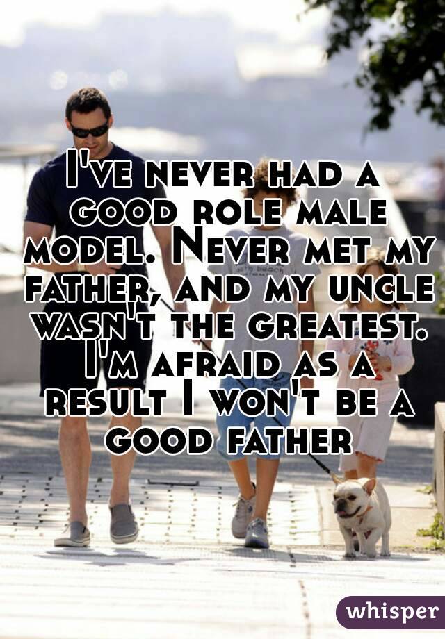 I've never had a good role male model. Never met my father, and my uncle wasn't the greatest. I'm afraid as a result I won't be a good father