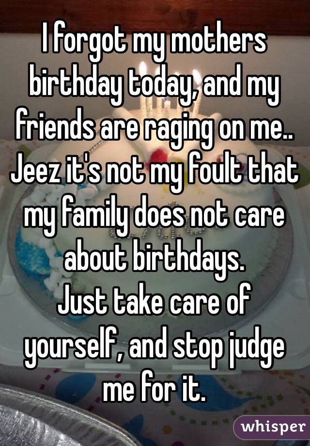 I forgot my mothers birthday today, and my friends are raging on me.. Jeez it's not my foult that my family does not care about birthdays. 
Just take care of yourself, and stop judge me for it.