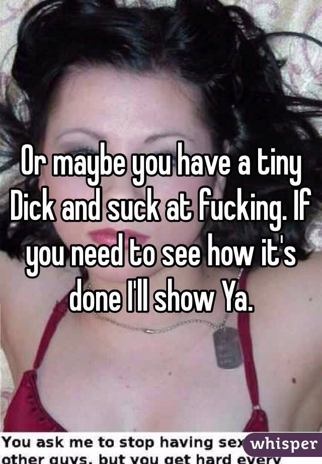 Or maybe you have a tiny Dick and suck at fucking. If you need to see how it's done I'll show Ya.