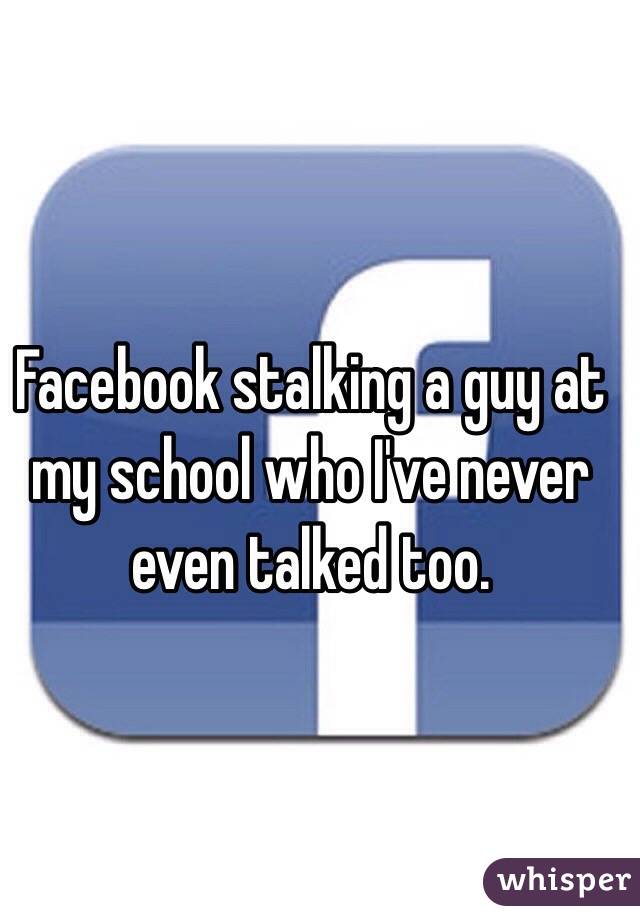 Facebook stalking a guy at my school who I've never even talked too. 