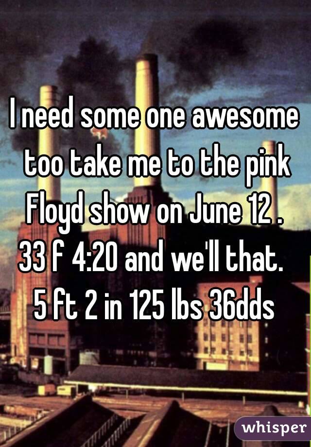 I need some one awesome too take me to the pink Floyd show on June 12 . 
33 f 4:20 and we'll that. 
5 ft 2 in 125 lbs 36dds
