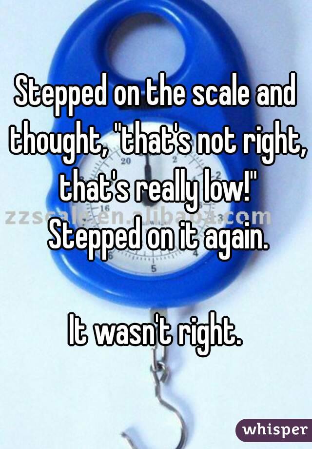 Stepped on the scale and thought, "that's not right, that's really low!" Stepped on it again.

It wasn't right.