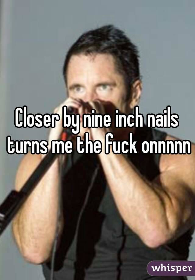 Closer by nine inch nails turns me the fuck onnnnn