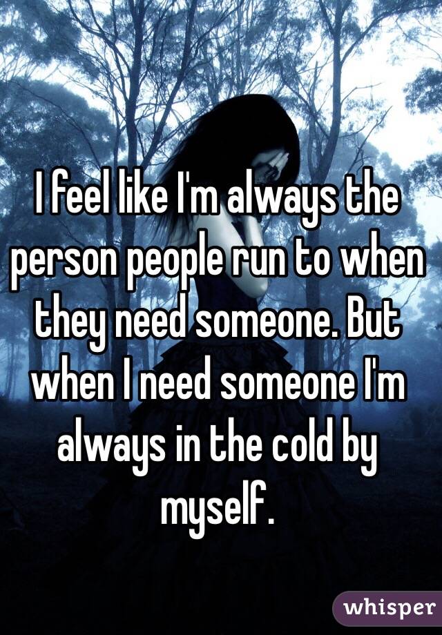 I feel like I'm always the person people run to when they need someone. But when I need someone I'm always in the cold by myself. 