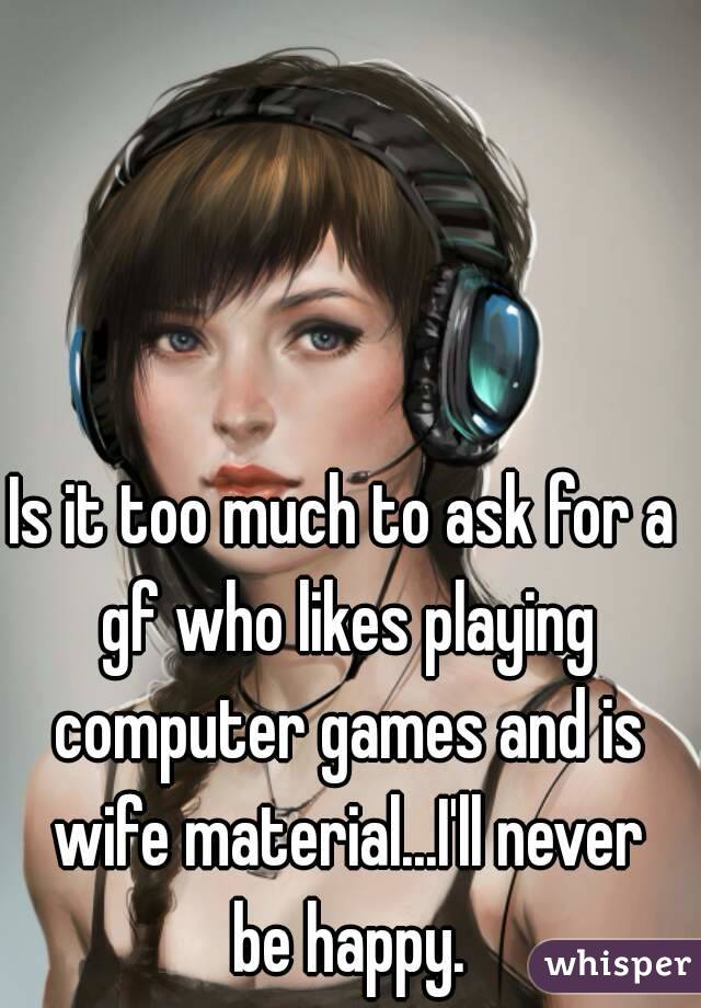 Is it too much to ask for a gf who likes playing computer games and is wife material...I'll never be happy.