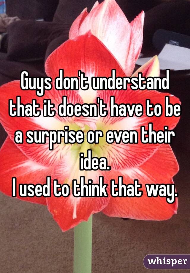 Guys don't understand that it doesn't have to be a surprise or even their idea. 
I used to think that way. 