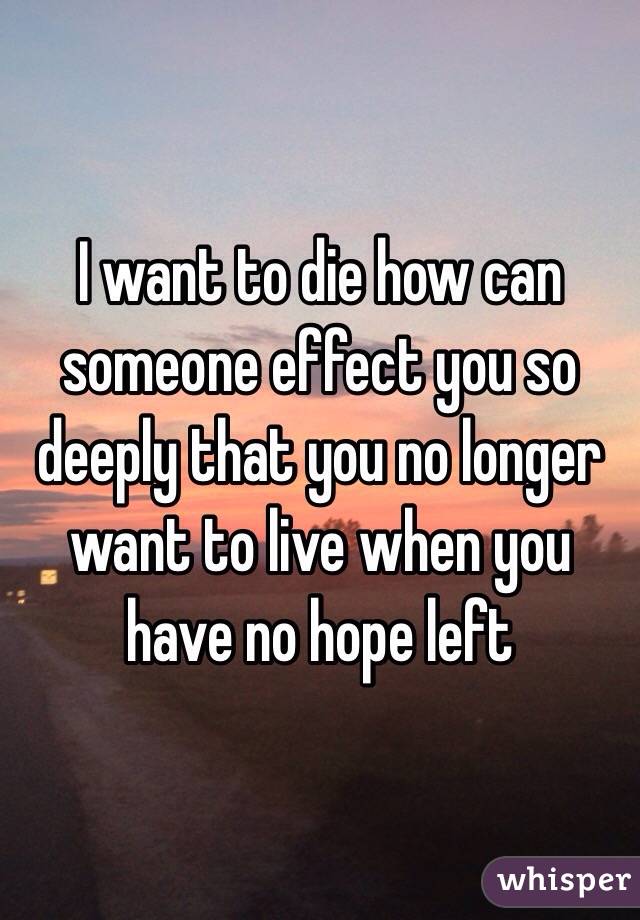 I want to die how can someone effect you so deeply that you no longer want to live when you have no hope left