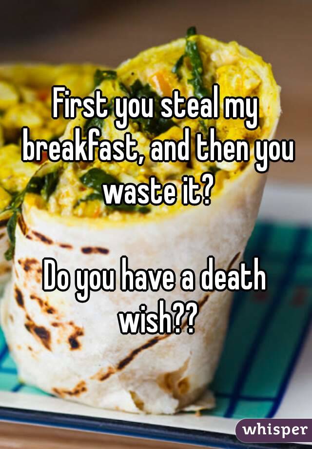 First you steal my breakfast, and then you waste it?

Do you have a death wish??