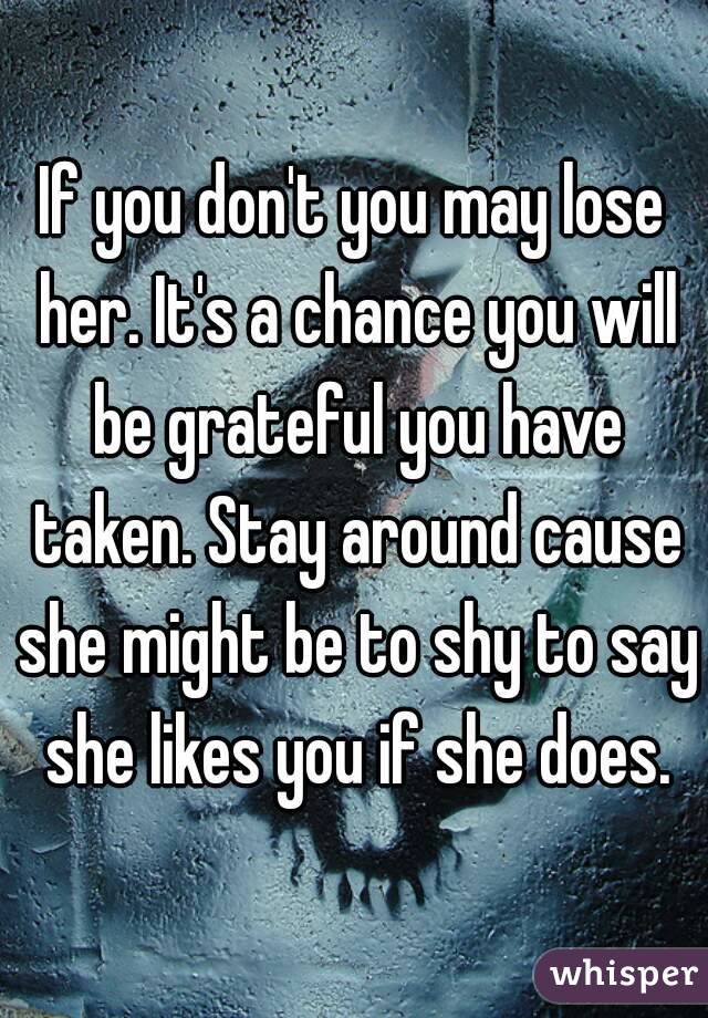 If you don't you may lose her. It's a chance you will be grateful you have taken. Stay around cause she might be to shy to say she likes you if she does.