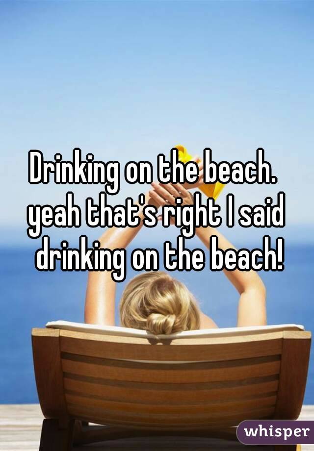 Drinking on the beach. 
yeah that's right I said drinking on the beach!