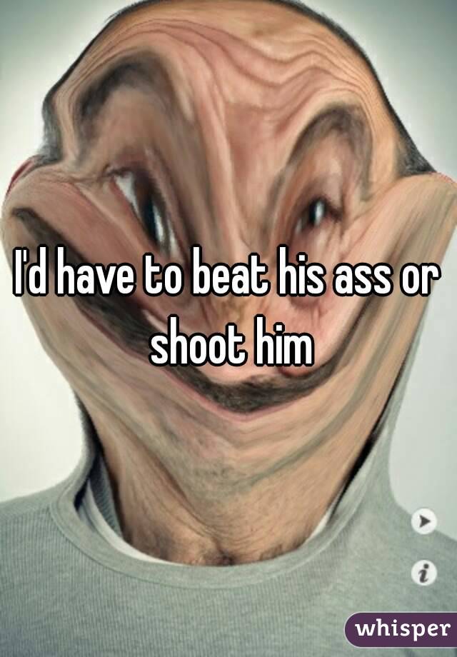 I'd have to beat his ass or shoot him