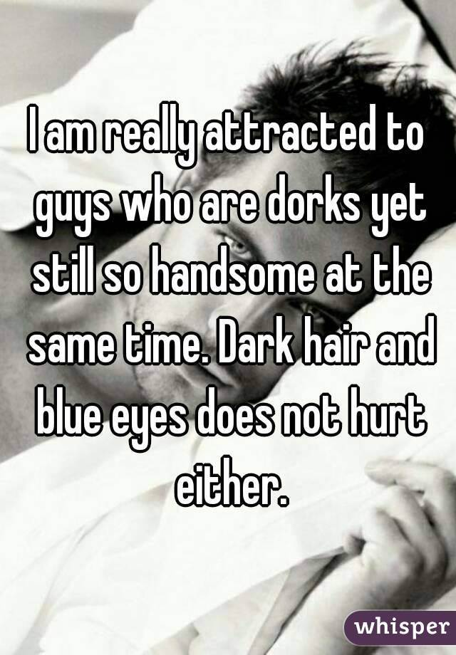 I am really attracted to guys who are dorks yet still so handsome at the same time. Dark hair and blue eyes does not hurt either.