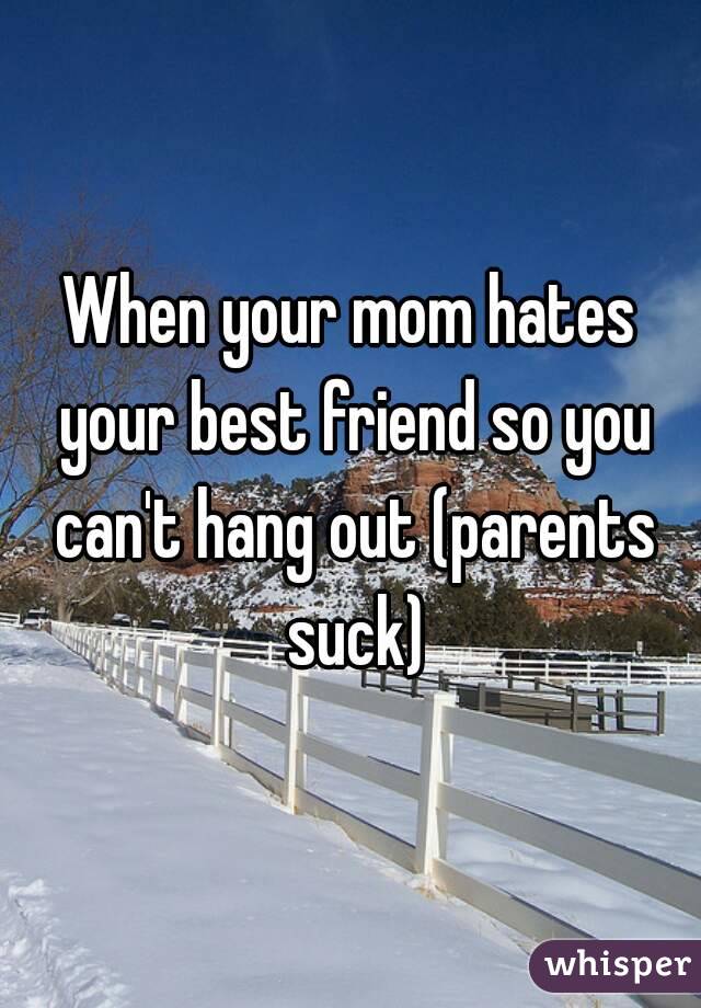 When your mom hates your best friend so you can't hang out (parents suck)
