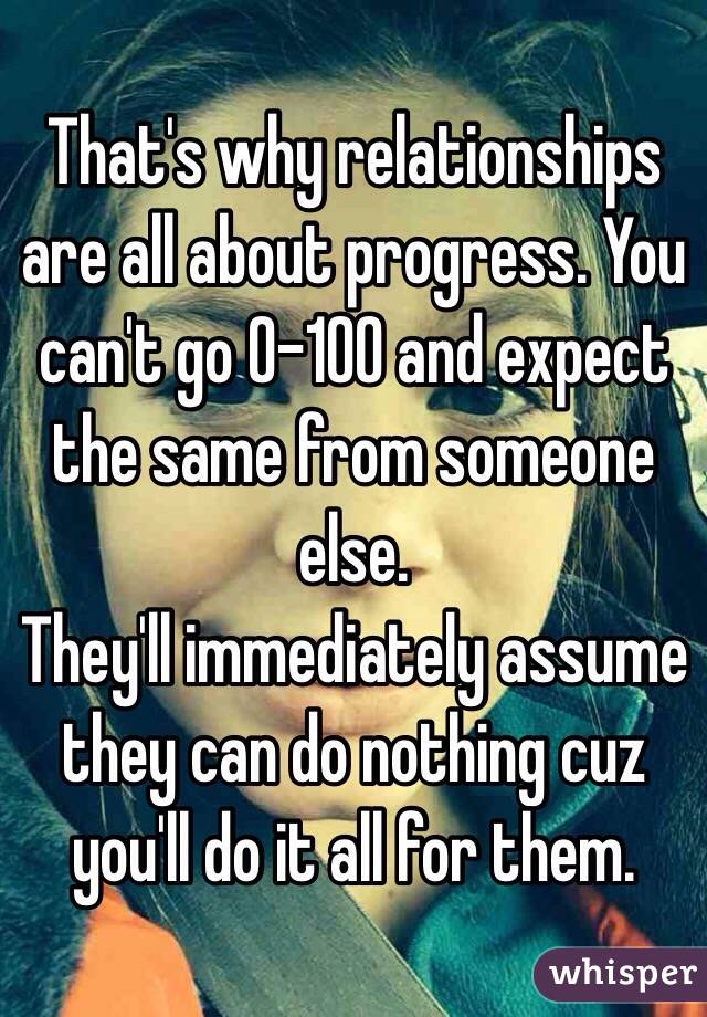 That's why relationships are all about progress. You can't go 0-100 and expect the same from someone else.
They'll immediately assume they can do nothing cuz you'll do it all for them. 
