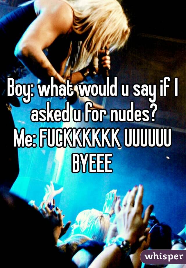 Boy: what would u say if I asked u for nudes?
Me: FUCKKKKKK UUUUUU BYEEE 