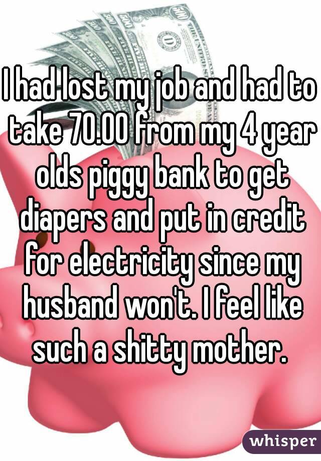 I had lost my job and had to take 70.00 from my 4 year olds piggy bank to get diapers and put in credit for electricity since my husband won't. I feel like such a shitty mother. 