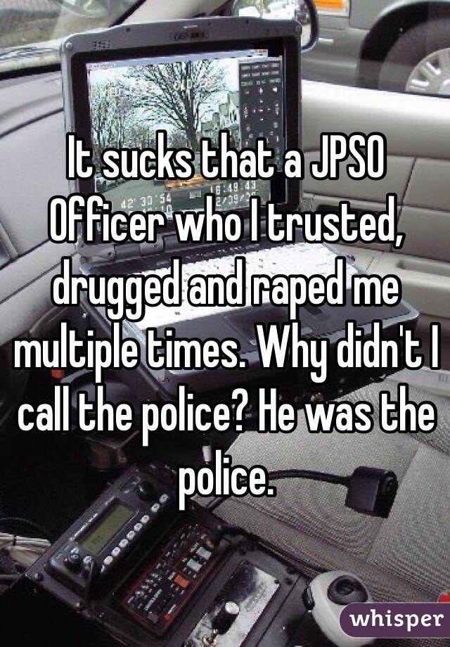 It sucks that a JPSO Officer who I trusted, drugged and raped me multiple times. Why didn't I call the police? He was the police. 