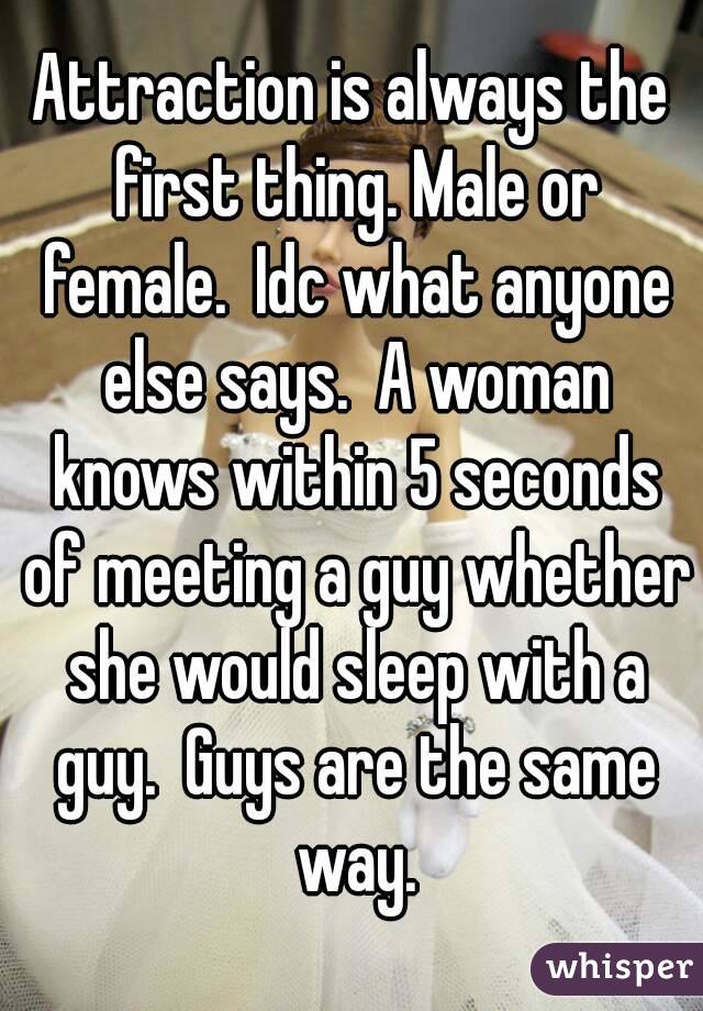 Attraction is always the first thing. Male or female.  Idc what anyone else says.  A woman knows within 5 seconds of meeting a guy whether she would sleep with a guy.  Guys are the same way.