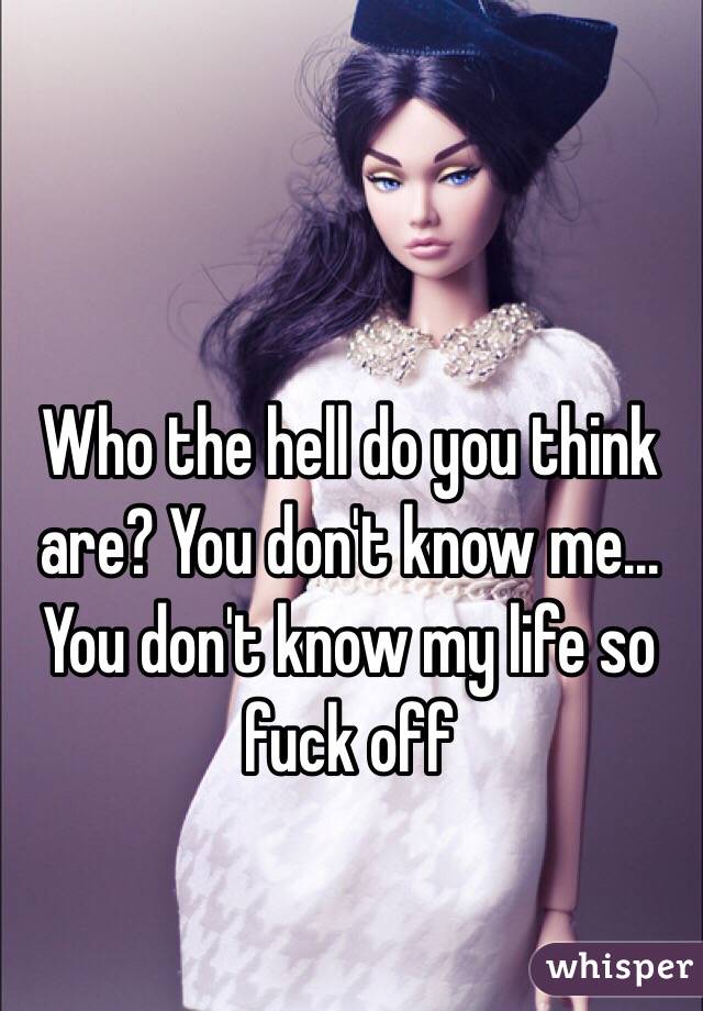 Who the hell do you think are? You don't know me... You don't know my life so fuck off