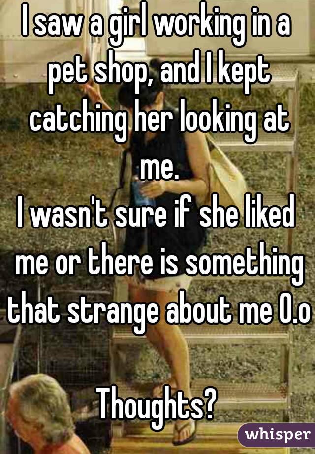 I saw a girl working in a pet shop, and I kept catching her looking at me.
I wasn't sure if she liked me or there is something that strange about me O.o

Thoughts?
