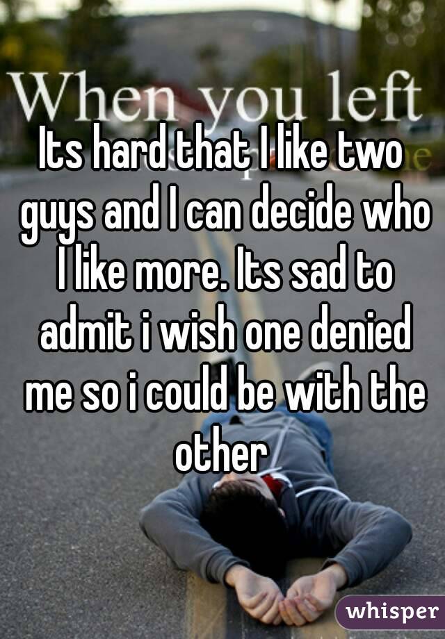Its hard that I like two guys and I can decide who I like more. Its sad to admit i wish one denied me so i could be with the other 