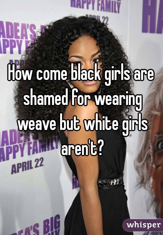 How come black girls are shamed for wearing weave but white girls aren't?