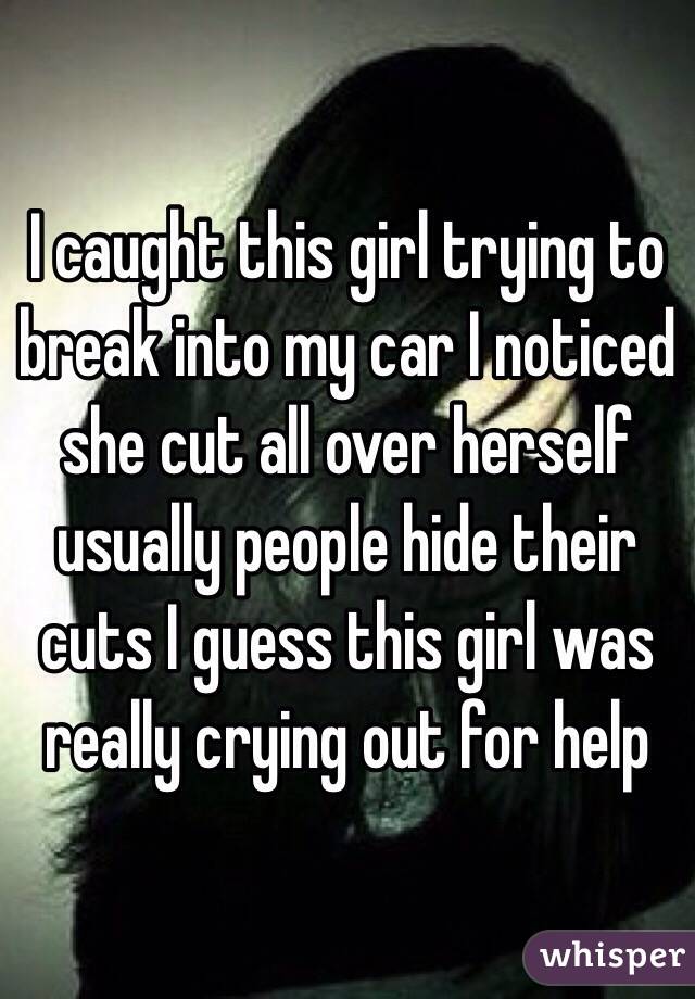 I caught this girl trying to break into my car I noticed she cut all over herself usually people hide their cuts I guess this girl was really crying out for help