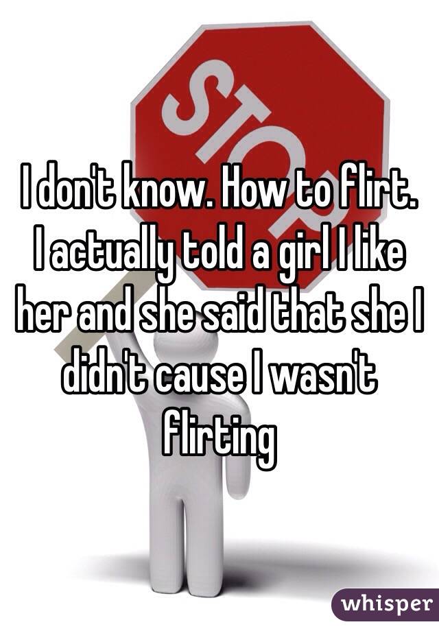 I don't know. How to flirt.   I actually told a girl I like her and she said that she I didn't cause I wasn't flirting